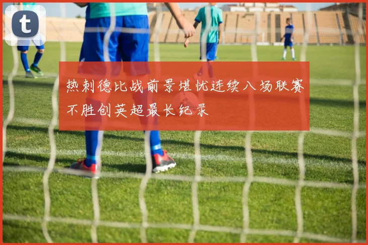 热刺德比战前景堪忧连续八场联赛不胜创英超最长纪录