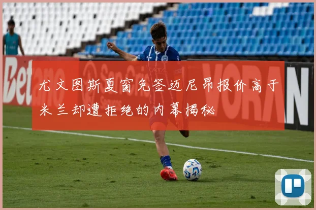 尤文图斯夏窗免签迈尼昂报价高于米兰却遭拒绝的内幕揭秘