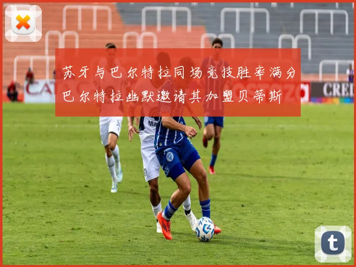 苏牙与巴尔特拉同场竞技胜率满分巴尔特拉幽默邀请其加盟贝蒂斯
