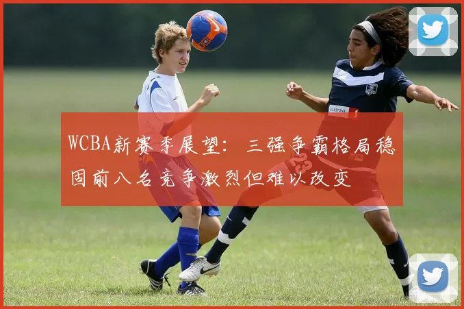 WCBA新赛季展望：三强争霸格局稳固前八名竞争激烈但难以改变