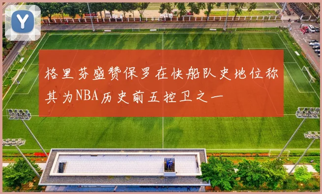 格里芬盛赞保罗在快船队史地位称其为NBA历史前五控卫之一