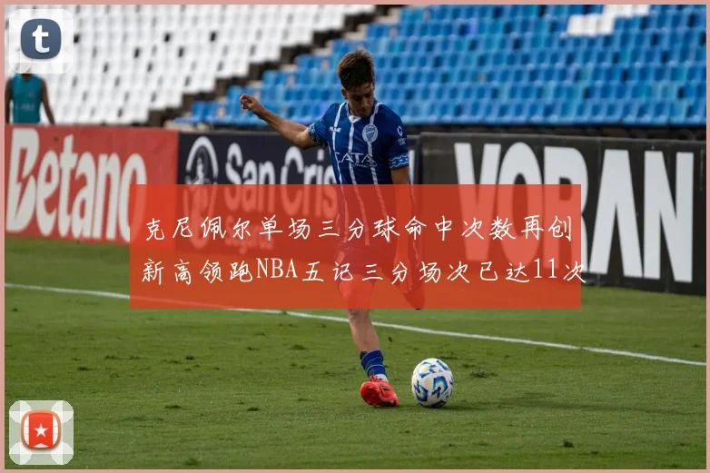 克尼佩尔单场三分球命中次数再创新高领跑NBA五记三分场次已达11次