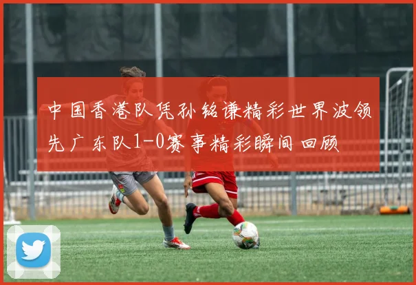 中国香港队凭孙铭谦精彩世界波领先广东队1-0赛事精彩瞬间回顾