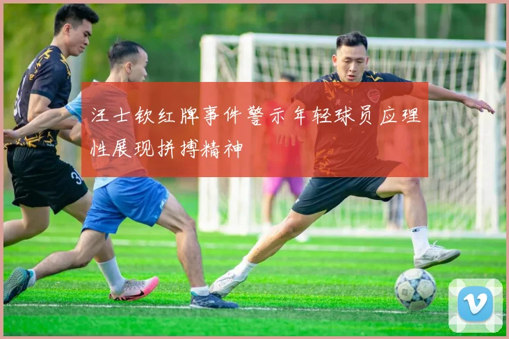 汪士钦红牌事件警示年轻球员应理性展现拼搏精神