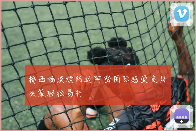 梅西畅谈续约迈阿密国际感受良好决策轻松易行