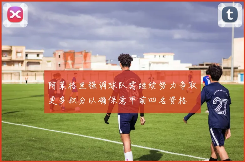 阿莱格里强调球队需继续努力争取更多积分以确保意甲前四名资格