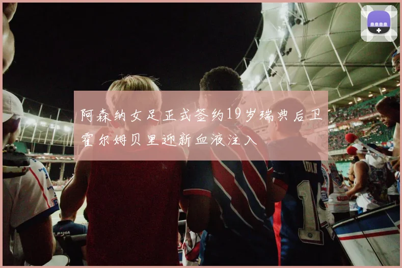 阿森纳女足正式签约19岁瑞典后卫霍尔姆贝里迎新血液注入