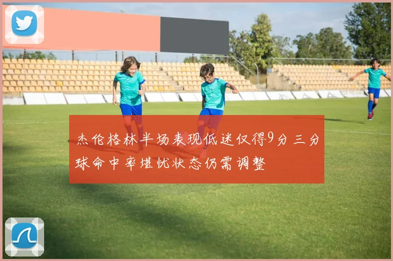 杰伦格林半场表现低迷仅得9分三分球命中率堪忧状态仍需调整