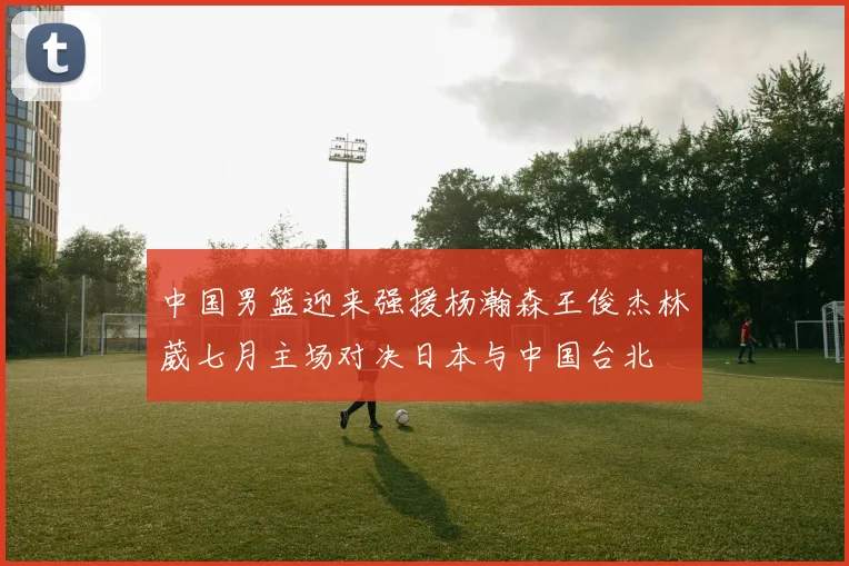 中国男篮迎来强援杨瀚森王俊杰林葳七月主场对决日本与中国台北
