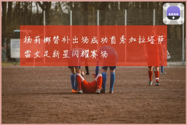 杨莉娜替补出场成功首秀加拉塔萨雷女足新星闪耀赛场