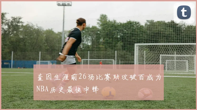 奎因生涯前26场比赛助攻破百成为NBA历史最快中锋