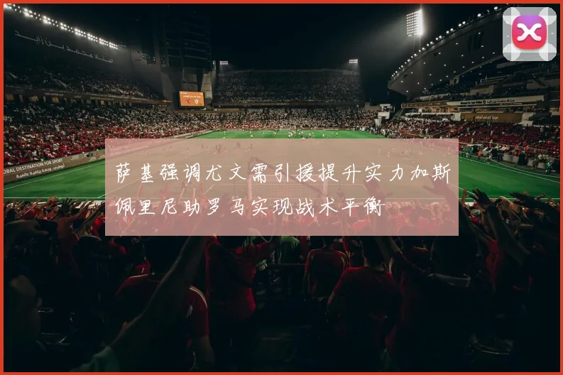 萨基强调尤文需引援提升实力加斯佩里尼助罗马实现战术平衡