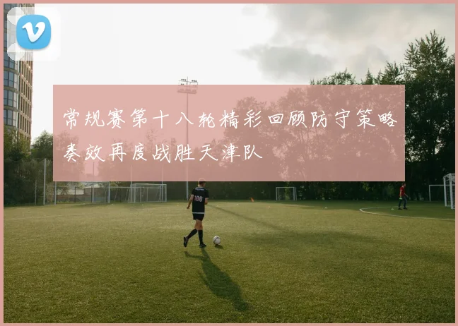 常规赛第十八轮精彩回顾防守策略奏效再度战胜天津队
