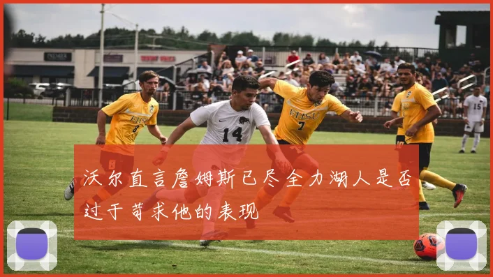 沃尔直言詹姆斯已尽全力湖人是否过于苛求他的表现