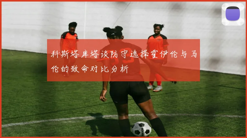 科斯塔库塔谈防守选择霍伊伦与马伦的致命对比分析