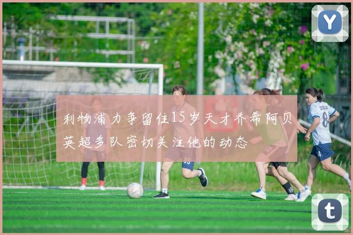 利物浦力争留住15岁天才乔希阿贝英超多队密切关注他的动态