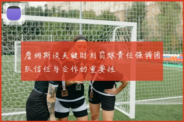 詹姆斯谈关键时刻罚球责任强调团队信任与合作的重要性