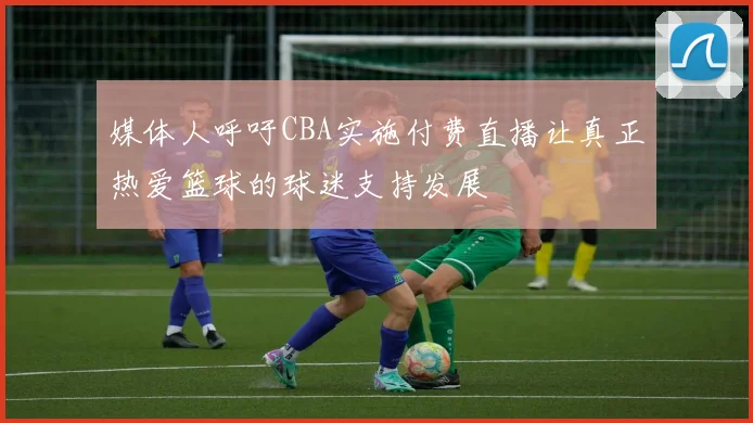 媒体人呼吁CBA实施付费直播让真正热爱篮球的球迷支持发展