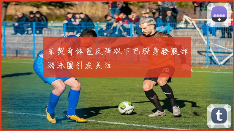 东契奇体重反弹双下巴现身腰腹部游泳圈引发关注