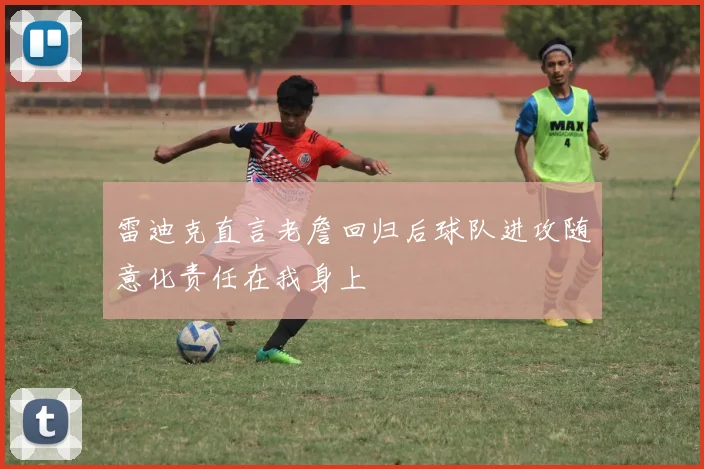 雷迪克直言老詹回归后球队进攻随意化责任在我身上