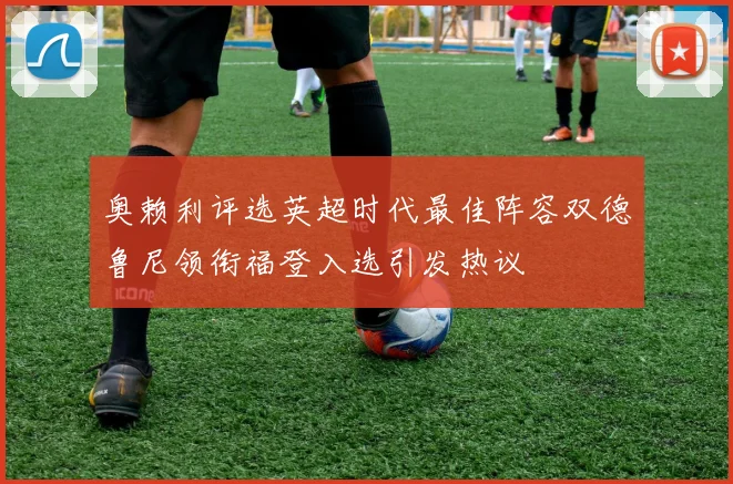 奥赖利评选英超时代最佳阵容双德鲁尼领衔福登入选引发热议