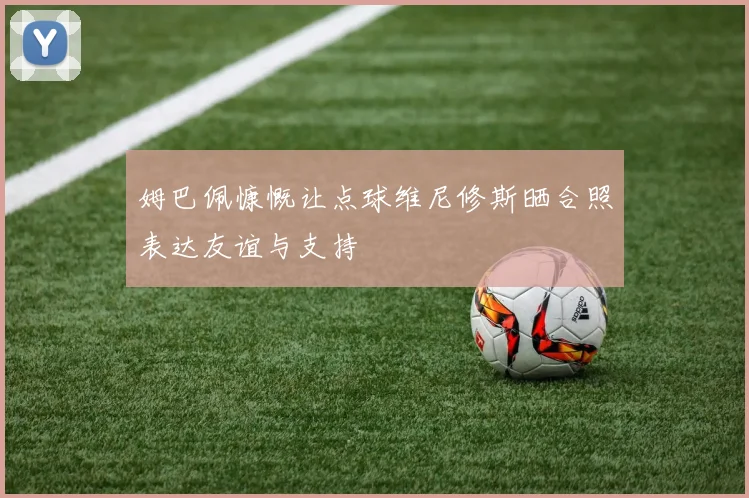 姆巴佩慷慨让点球维尼修斯晒合照表达友谊与支持