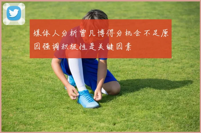 媒体人分析曾凡博得分机会不足原因强调积极性是关键因素