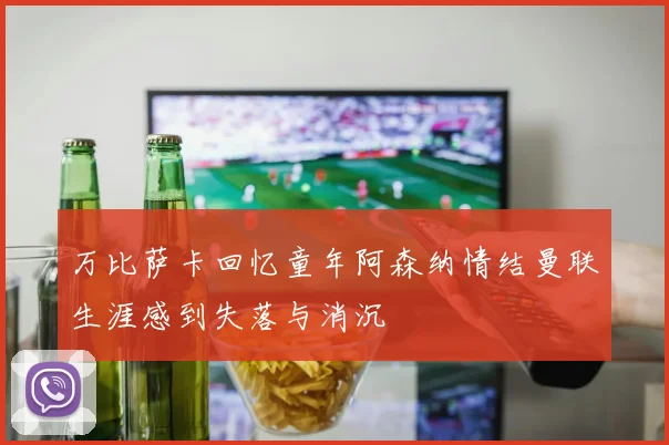 万比萨卡回忆童年阿森纳情结曼联生涯感到失落与消沉