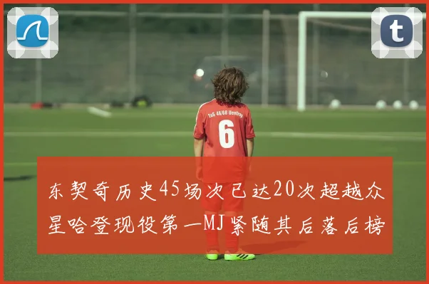 东契奇历史45场次已达20次超越众星哈登现役第一MJ紧随其后落后榜首100场