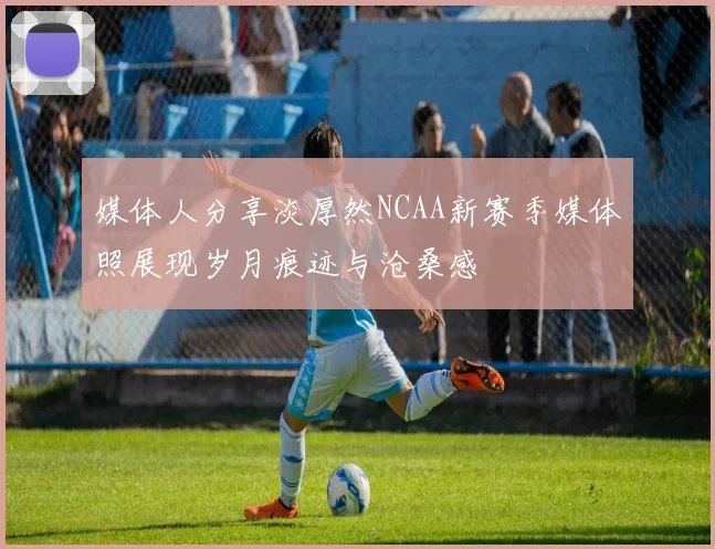 媒体人分享淡厚然NCAA新赛季媒体照展现岁月痕迹与沧桑感