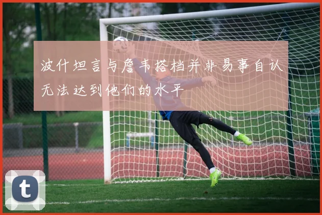 波什坦言与詹韦搭档并非易事自认无法达到他们的水平